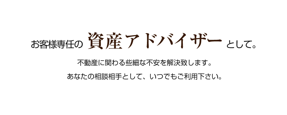 お客様専任の 資産アドバイザー として。不動産に関わる些細な不安を解決致します。あなたの相談相手として、いつでもご利用下さい。